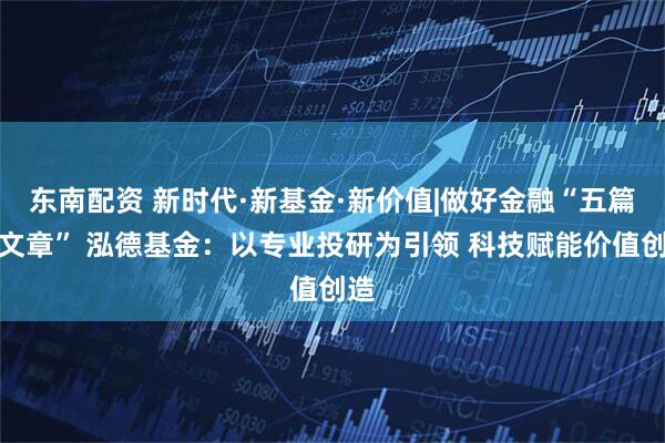 东南配资 新时代·新基金·新价值|做好金融“五篇大文章” 泓德基金：以专业投研为引领 科技赋能价值创造