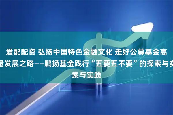 爱配配资 弘扬中国特色金融文化 走好公募基金高质量发展之路——鹏扬基金践行“五要五不要”的探索与实践