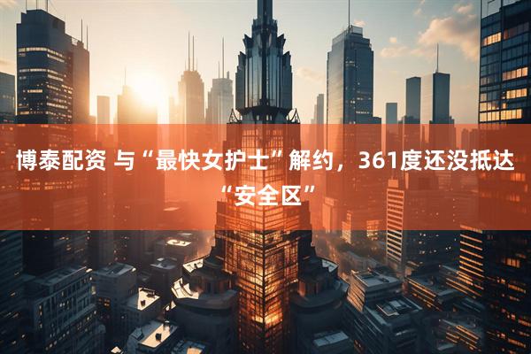 博泰配资 与“最快女护士”解约，361度还没抵达“安全区”