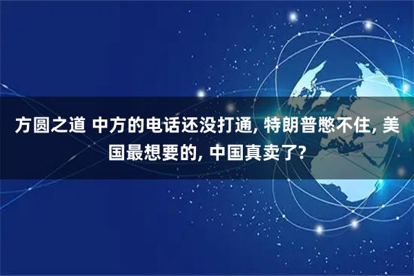 方圆之道 中方的电话还没打通, 特朗普憋不住, 美国最想要的, 中国真卖了?