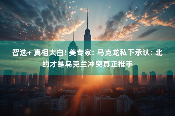 智选+ 真相大白! 美专家: 马克龙私下承认: 北约才是乌克兰冲突真正推手