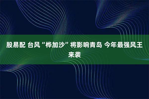 股易配 台风“桦加沙”将影响青岛 今年最强风王来袭