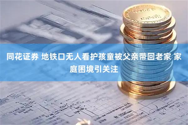 同花证券 地铁口无人看护孩童被父亲带回老家 家庭困境引关注