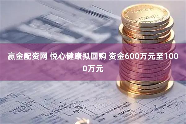 赢金配资网 悦心健康拟回购 资金600万元至1000万元