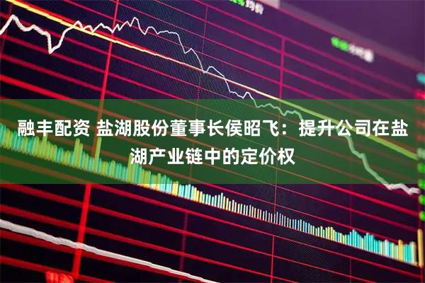 融丰配资 盐湖股份董事长侯昭飞：提升公司在盐湖产业链中的定价权