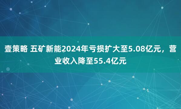 壹策略 五矿新能2024年亏损扩大至5.08亿元，营业收入降至55.4亿元