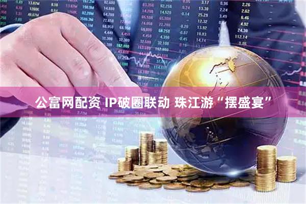 公富网配资 IP破圈联动 珠江游“摆盛宴”