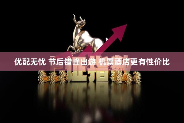 优配无忧 节后错峰出游 机票酒店更有性价比