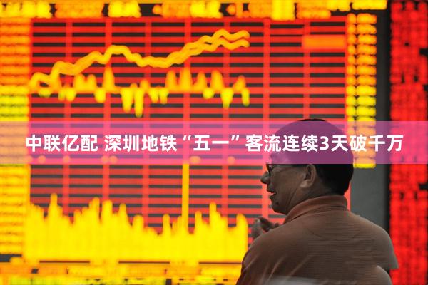 中联亿配 深圳地铁“五一”客流连续3天破千万