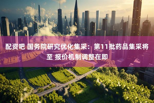 配资吧 国务院研究优化集采：第11批药品集采将至 报价机制调整在即