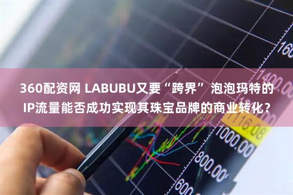 360配资网 LABUBU又要“跨界” 泡泡玛特的IP流量能否成功实现其珠宝品牌的商业转化？