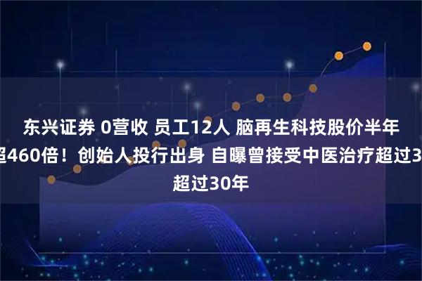 东兴证券 0营收 员工12人 脑再生科技股价半年涨超460倍！创始人投行出身 自曝曾接受中医治疗超过30年