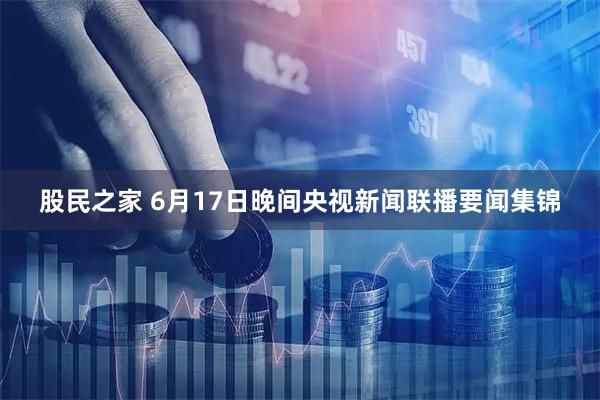 股民之家 6月17日晚间央视新闻联播要闻集锦