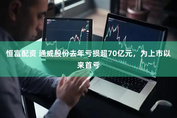 恒富配资 通威股份去年亏损超70亿元，为上市以来首亏