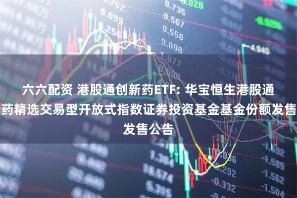 六六配资 港股通创新药ETF: 华宝恒生港股通创新药精选交易型开放式指数证券投资基金基金份额发售公告
