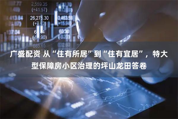 广盛配资 从“住有所居”到“住有宜居”，特大型保障房小区治理的坪山龙田答卷