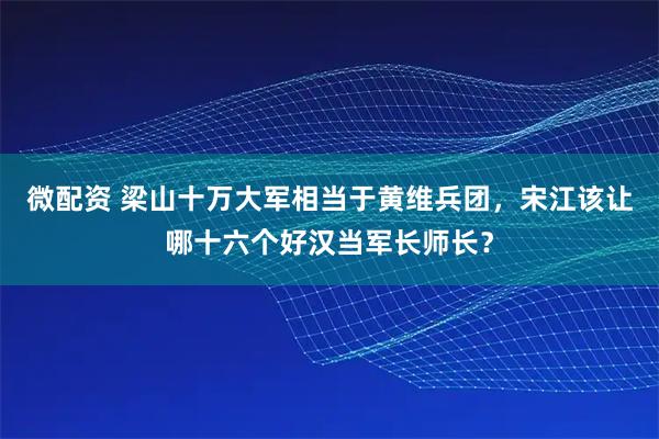 微配资 梁山十万大军相当于黄维兵团，宋江该让哪十六个好汉当军长师长？