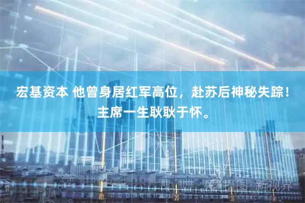 宏基资本 他曾身居红军高位，赴苏后神秘失踪！主席一生耿耿于怀。
