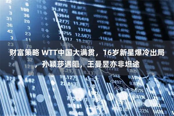 财富策略 WTT中国大满贯，16岁新星爆冷出局，孙颖莎遇阻，王曼昱亦非坦途