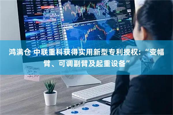 鸿满仓 中联重科获得实用新型专利授权: “变幅臂、可调副臂及起重设备”