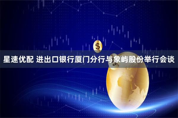 星速优配 进出口银行厦门分行与象屿股份举行会谈
