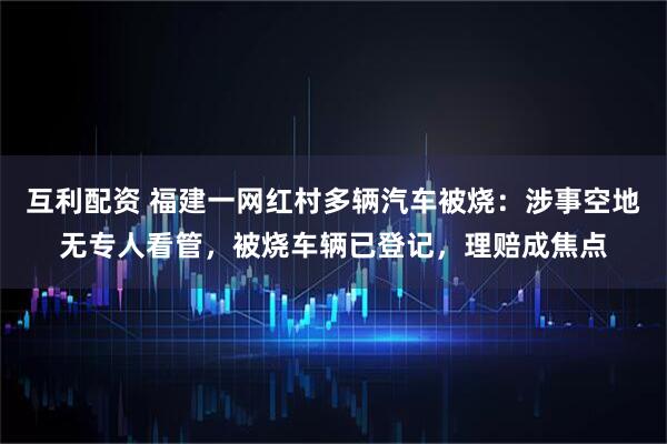 互利配资 福建一网红村多辆汽车被烧：涉事空地无专人看管，被烧车辆已登记，理赔成焦点