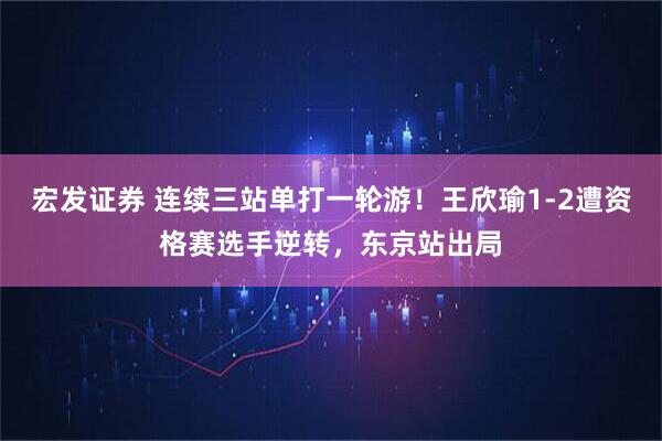 宏发证券 连续三站单打一轮游！王欣瑜1-2遭资格赛选手逆转，东京站出局