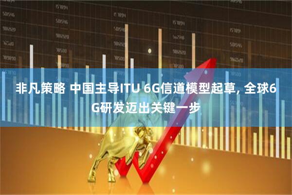 非凡策略 中国主导ITU 6G信道模型起草, 全球6G研发迈出关键一步