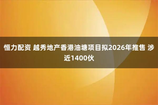 恒力配资 越秀地产香港油塘项目拟2026年推售 涉近1400伙