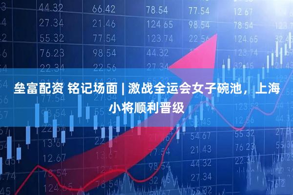 垒富配资 铭记场面 | 激战全运会女子碗池，上海小将顺利晋级