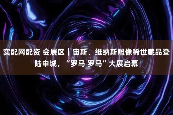 实配网配资 会展区｜宙斯、维纳斯雕像稀世藏品登陆申城，“罗马 罗马”大展启幕