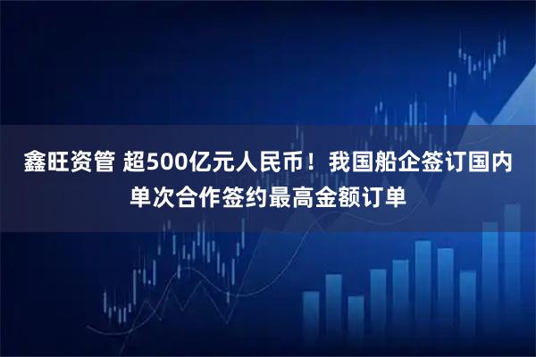 鑫旺资管 超500亿元人民币！我国船企签订国内单次合作签约最高金额订单