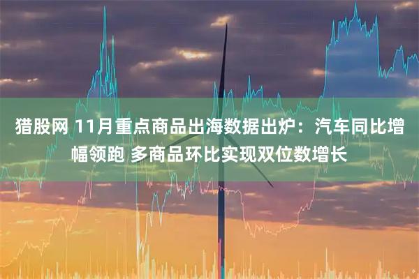 猎股网 11月重点商品出海数据出炉：汽车同比增幅领跑 多商品环比实现双位数增长