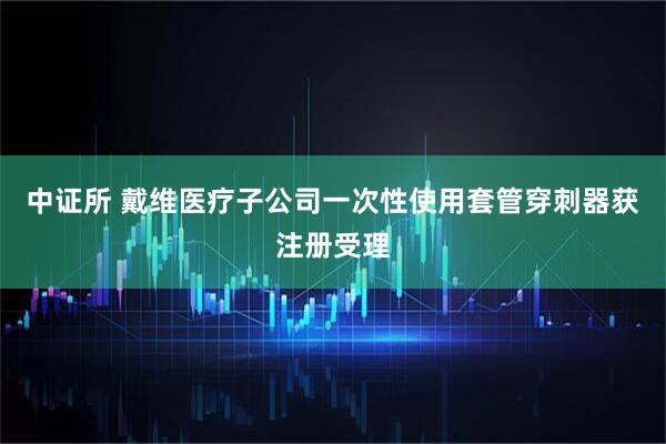 中证所 戴维医疗子公司一次性使用套管穿刺器获注册受理