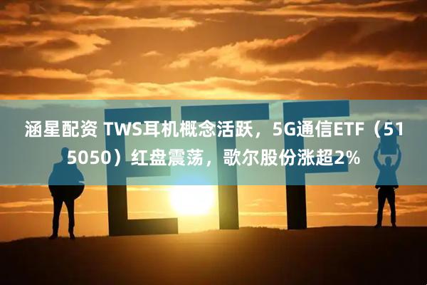 涵星配资 TWS耳机概念活跃，5G通信ETF（515050）红盘震荡，歌尔股份涨超2%