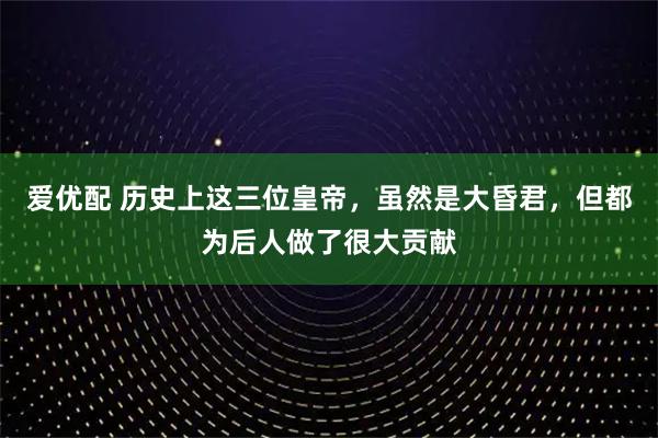 爱优配 历史上这三位皇帝，虽然是大昏君，但都为后人做了很大贡献