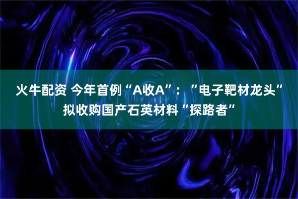 火牛配资 今年首例“A收A”：“电子靶材龙头”拟收购国产石英材料“探路者”