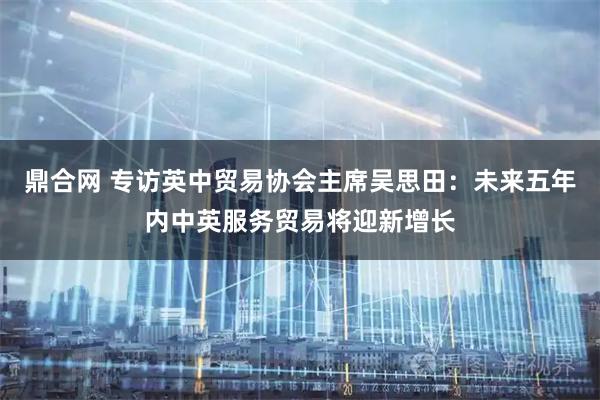 鼎合网 专访英中贸易协会主席吴思田：未来五年内中英服务贸易将迎新增长