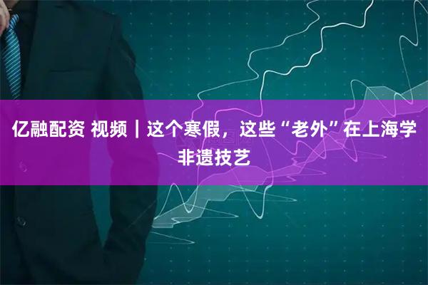 亿融配资 视频｜这个寒假，这些“老外”在上海学非遗技艺