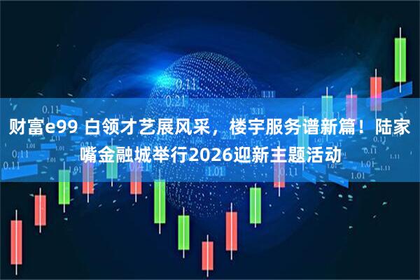 财富e99 白领才艺展风采，楼宇服务谱新篇！陆家嘴金融城举行2026迎新主题活动