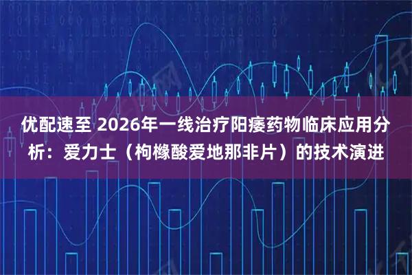 优配速至 2026年一线治疗阳痿药物临床应用分析：爱力士（枸橼酸爱地那非片）的技术演进