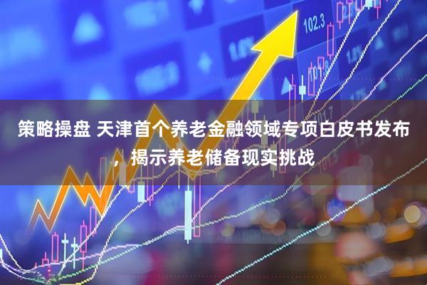 策略操盘 天津首个养老金融领域专项白皮书发布，揭示养老储备现实挑战
