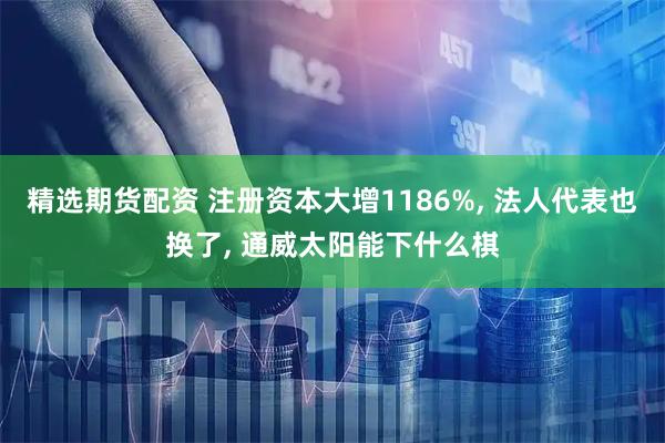精选期货配资 注册资本大增1186%, 法人代表也换了, 通威太阳能下什么棋