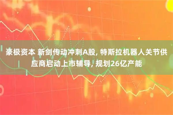 豪极资本 新剑传动冲刺A股, 特斯拉机器人关节供应商启动上市辅导, 规划26亿产能
