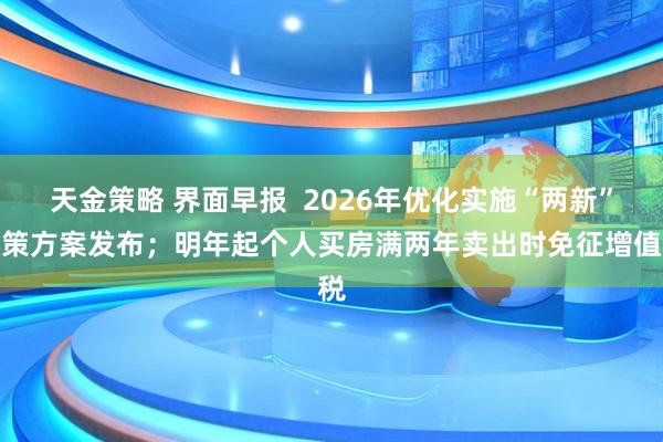 天金策略 界面早报  2026年优化实施“两新”政策方案发布；明年起个人买房满两年卖出时免征增值税