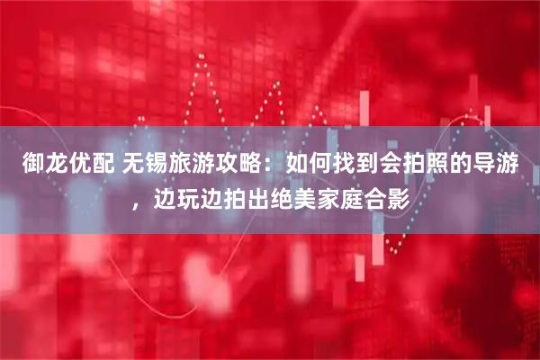 御龙优配 无锡旅游攻略：如何找到会拍照的导游，边玩边拍出绝美家庭合影