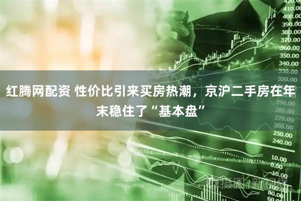 红腾网配资 性价比引来买房热潮，京沪二手房在年末稳住了“基本盘”