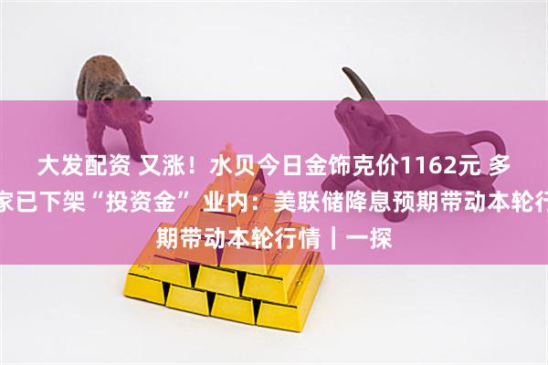 大发配资 又涨！水贝今日金饰克价1162元 多个水贝商家已下架“投资金” 业内：美联储降息预期带动本轮行情｜一探