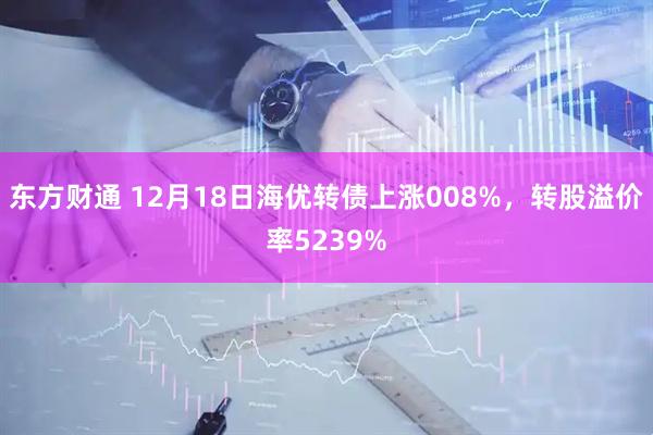 东方财通 12月18日海优转债上涨008%，转股溢价率5239%