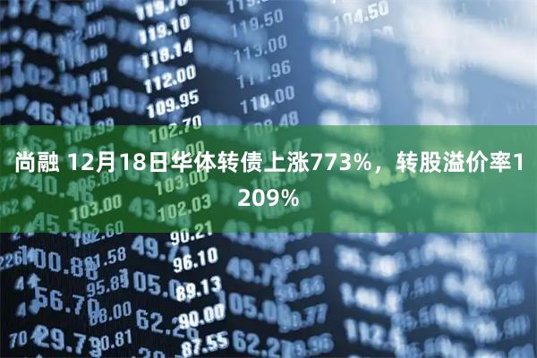 尚融 12月18日华体转债上涨773%，转股溢价率1209%